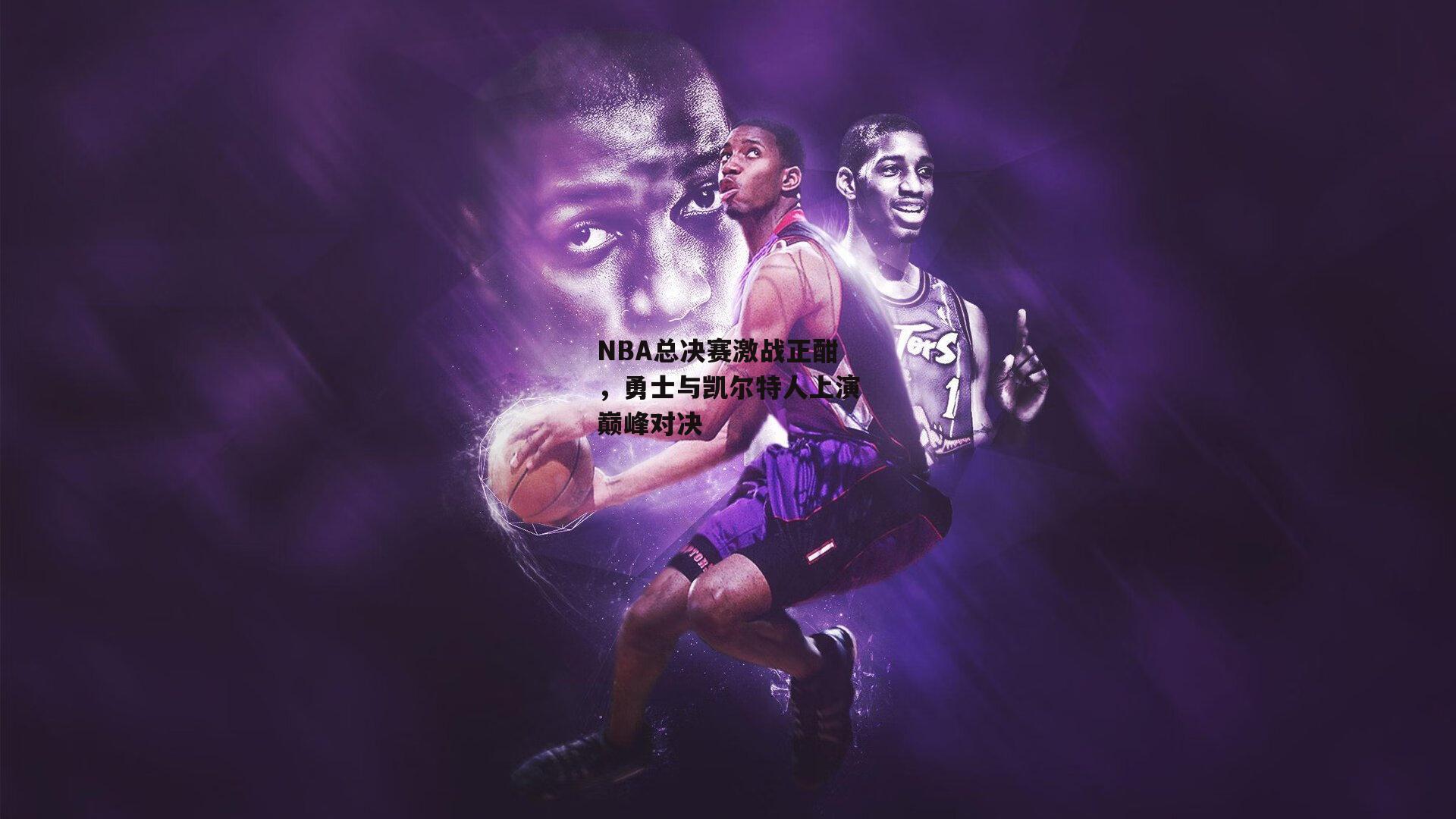 NBA总决赛激战正酣，勇士与凯尔特人上演巅峰对决